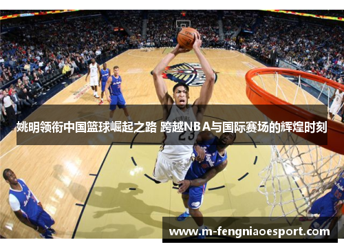 姚明领衔中国篮球崛起之路 跨越NBA与国际赛场的辉煌时刻